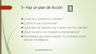 5- Haz un plan de Acción
¿Cuál es tu producto a vender?
¿Cómo lo vas a promover?
¿Qué tipo de relación voy a tener con mis clientes?
¿Que necesito con respecto a herramientas?
Actividades que debo realizar: Ej. contestar email,
alianza estratégicas.
 