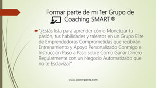 Formar parte de mi 1er Grupo de
Coaching SMART®
“¿Estás lista para aprender cómo Monetizar tu
pasión, tus habilidades y talentos en un Grupo Elite
de Emprendedoras Comprometidas que recibirán
Entrenamiento y Apoyo Personalizado Conmigo e
Instrucción Paso a Paso sobre Cómo Ganar Dinero
Regularmente con un Negocio Automatizado que
no te Esclaviza?”
 
