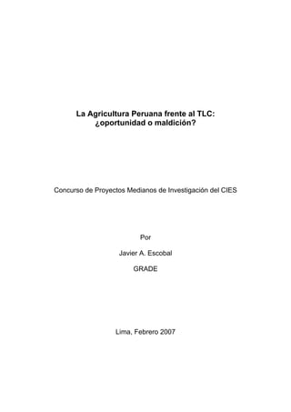 La Agricultura Peruana frente al TLC:
          ¿oportunidad o maldición?




Concurso de Proyectos Medianos de Investigación del CIES




                          Por

                   Javier A. Escobal

                        GRADE




                  Lima, Febrero 2007
 