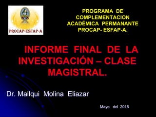 PROGRAMA DE
COMPLEMENTACION
ACADÉMICA PERMANANTE
PROCAP- ESFAP-A.
INFORME FINAL DE LA
INVESTIGACIÓN – CLASE
MAGISTRAL.
Dr. Mallqui Molina Eliazar
Mayo del 2016
 