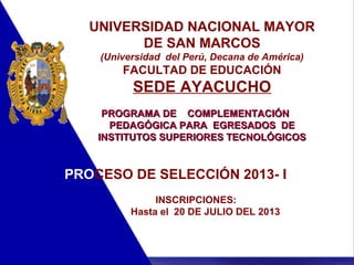 11
UNIVERSIDAD NACIONAL MAYOR
DE SAN MARCOS
(Universidad del Perú, Decana de América)
FACULTAD DE EDUCACIÓN
SEDE AYACUCHO
PROGRAMA DEPROGRAMA DE COMPLEMENTACIÓNCOMPLEMENTACIÓN
PEDAGÓGICA PARAPEDAGÓGICA PARA EGRESADOS DEEGRESADOS DE
INSTITUTOS SUPERIORES TECNOLÓGICOSINSTITUTOS SUPERIORES TECNOLÓGICOS
PROCESO DE SELECCIÓN 2013- I
INSCRIPCIONES:
Hasta el 20 DE JULIO DEL 2013
 