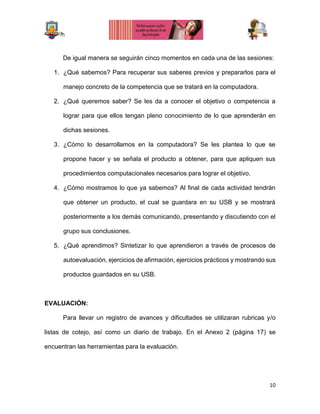 10
De igual manera se seguirán cinco momentos en cada una de las sesiones:
1. ¿Qué sabemos? Para recuperar sus saberes previos y prepararlos para el
manejo concreto de la competencia que se tratará en la computadora.
2. ¿Qué queremos saber? Se les da a conocer el objetivo o competencia a
lograr para que ellos tengan pleno conocimiento de lo que aprenderán en
dichas sesiones.
3. ¿Cómo lo desarrollamos en la computadora? Se les plantea lo que se
propone hacer y se señala el producto a obtener, para que apliquen sus
procedimientos computacionales necesarios para lograr el objetivo.
4. ¿Cómo mostramos lo que ya sabemos? Al final de cada actividad tendrán
que obtener un producto, el cual se guardara en su USB y se mostrará
posteriormente a los demás comunicando, presentando y discutiendo con el
grupo sus conclusiones.
5. ¿Qué aprendimos? Sintetizar lo que aprendieron a través de procesos de
autoevaluación, ejercicios de afirmación, ejercicios prácticos y mostrando sus
productos guardados en su USB.
EVALUACIÓN:
Para llevar un registro de avances y dificultades se utilizaran rubricas y/o
listas de cotejo, así como un diario de trabajo. En el Anexo 2 (página 17) se
encuentran las herramientas para la evaluación.
 