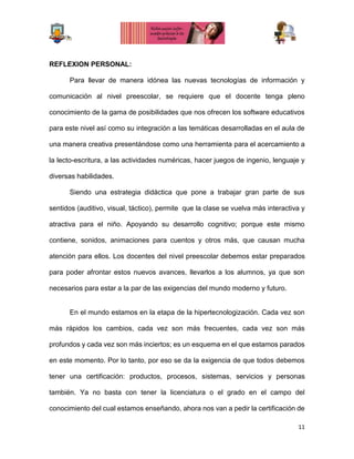 11
REFLEXION PERSONAL:
Para llevar de manera idónea las nuevas tecnologías de información y
comunicación al nivel preescolar, se requiere que el docente tenga pleno
conocimiento de la gama de posibilidades que nos ofrecen los software educativos
para este nivel así como su integración a las temáticas desarrolladas en el aula de
una manera creativa presentándose como una herramienta para el acercamiento a
la lecto-escritura, a las actividades numéricas, hacer juegos de ingenio, lenguaje y
diversas habilidades.
Siendo una estrategia didáctica que pone a trabajar gran parte de sus
sentidos (auditivo, visual, táctico), permite que la clase se vuelva más interactiva y
atractiva para el niño. Apoyando su desarrollo cognitivo; porque este mismo
contiene, sonidos, animaciones para cuentos y otros más, que causan mucha
atención para ellos. Los docentes del nivel preescolar debemos estar preparados
para poder afrontar estos nuevos avances, llevarlos a los alumnos, ya que son
necesarios para estar a la par de las exigencias del mundo moderno y futuro.
En el mundo estamos en la etapa de la hipertecnologización. Cada vez son
más rápidos los cambios, cada vez son más frecuentes, cada vez son más
profundos y cada vez son más inciertos; es un esquema en el que estamos parados
en este momento. Por lo tanto, por eso se da la exigencia de que todos debemos
tener una certificación: productos, procesos, sistemas, servicios y personas
también. Ya no basta con tener la licenciatura o el grado en el campo del
conocimiento del cual estamos enseñando, ahora nos van a pedir la certificación de
 