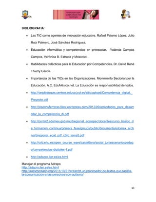 13
BIBLIOGRAFIA:
 Las TIC como agentes de innovación educativa. Rafael Palomo López, Julio
Ruiz Palmero, José Sánchez Rodríguez.
 Educación informática y competencias en preescolar. Yolanda Campos
Campos, Verónica B. Estrada y Moscoso.
 Habilidades didácticas para la Educación por Competencias. Dr. David René
Thierry García.
 Importancia de las TICs en las Organizaciones. Movimiento Sectorial por la
Educación. A.C. EduMéxico.net. La Educación es responsabilidad de todos.
 http://ceiplasrozas.centros.educa.jcyl.es/sitio/upload/Competencia_digital._
Proyecto.pdf
 http://josechuferreras.files.wordpress.com/2012/09/actividades_para_desarr
ollar_la_competencia_di.pdf
 http://portal2.edomex.gob.mx/dregional_ecatepec/docentes/curso_basico_d
e_formacion_continua/primera_fase/groups/public/documents/edomex_arch
ivo/dregional_ecat_pdf_cbfc_tema5.pdf
 http://cvb.ehu.es/open_course_ware/castellano/social_juri/escenariospedag
o/competencias-digitales-1.pdf
 http://adapro.iter.es/es.html
Manejar el programa Adrapo
http://adapro.iter.es/es.html
http://autismodiario.org/2011/10/21/araword-un-procesador-de-textos-que-facilita-
la-comunicacion-a-las-personas-con-autismo/
 