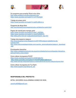 14
Un programa para enseñar Word a los niños
http://www.aulafacil.com/Word/temario.htm
https://www.youtube.com/watch?v=vIrY7EaOj2A
Trabajo de power point
https://www.youtube.com/watch?v=jeQFzdMmm-s
Programa de dibujo libre
http://escritorioeducacionespecial.educ.ar/datos/tux-paint.html
Pagina de tutorial para manejar paint
https://www.youtube.com/watch?v=Na7_Ut2P6Ks
https://www.youtube.com/watch?v=4zLESzRMN7A
http://aliso.pntic.mec.es/~aulguada/a/paint/paint_esp.htm
Trabajo del programa catapum
http://pizarrasypizarrones.blogspot.mx/2013/05/catapum-plataforma-de-
cuentos.html
http://www.edicioneslolapirindola.com/cuentos_personalizados/catapum_download
.asp
Enciclopedia interactiva
http://www.cyldigital.es/articulo-de-grupo/encicloabierta-la-enciclopedia-interactiva-
para-primaria-y-secundaria
Como utilizar el programa PIVOT
https://www.youtube.com/watch?v=tCMl1QlAUTc
http://www.youtube.com/watch?v=krbVPoD9sFU&feature
http://www.taringa.net/posts/hazlo-tu-mismo/9418167/Como-utilizar-el-pivot.html
Como utilizar el programa de Tux Paint
http://www.tuxpaint.org/?lang=es_ES
RESPONSABLE DEL PROYECTO:
MTRA. SOCORRO GUILLERMINA GOMEZ DE DIOS
yaocihuatl38@gmail.com
 