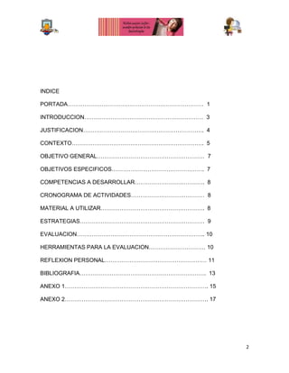 2
INDICE
PORTADA……………………………………………………………… 1
INTRODUCCION……………………………………………………… 3
JUSTIFICACION………………………………………………………. 4
CONTEXTO……………………………………………………………. 5
OBJETIVO GENERAL………………………………………………… 7
OBJETIVOS ESPECIFICOS…………………………………………. 7
COMPETENCIAS A DESARROLLAR………………………………. 8
CRONOGRAMA DE ACTIVIDADES………………………………… 8
MATERIAL A UTILIZAR………………………………………………. 8
ESTRATEGIAS………………………………………………………… 9
EVALUACION………………………………………………………….. 10
HERRAMIENTAS PARA LA EVALUACION………………………… 10
REFLEXION PERSONAL……………………………………………… 11
BIBLIOGRAFIA…………………………………………………………. 13
ANEXO 1…………………………………………………………………. 15
ANEXO 2…………………………………………………………………. 17
 