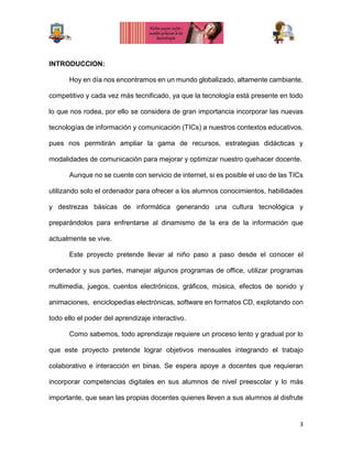 3
INTRODUCCION:
Hoy en día nos encontramos en un mundo globalizado, altamente cambiante,
competitivo y cada vez más tecnificado, ya que la tecnología está presente en todo
lo que nos rodea, por ello se considera de gran importancia incorporar las nuevas
tecnologías de información y comunicación (TICs) a nuestros contextos educativos,
pues nos permitirán ampliar la gama de recursos, estrategias didácticas y
modalidades de comunicación para mejorar y optimizar nuestro quehacer docente.
Aunque no se cuente con servicio de internet, si es posible el uso de las TICs
utilizando solo el ordenador para ofrecer a los alumnos conocimientos, habilidades
y destrezas básicas de informática generando una cultura tecnológica y
preparándolos para enfrentarse al dinamismo de la era de la información que
actualmente se vive.
Este proyecto pretende llevar al niño paso a paso desde el conocer el
ordenador y sus partes, manejar algunos programas de office, utilizar programas
multimedia, juegos, cuentos electrónicos, gráficos, música, efectos de sonido y
animaciones, enciclopedias electrónicas, software en formatos CD, explotando con
todo ello el poder del aprendizaje interactivo.
Como sabemos, todo aprendizaje requiere un proceso lento y gradual por lo
que este proyecto pretende lograr objetivos mensuales integrando el trabajo
colaborativo e interacción en binas. Se espera apoye a docentes que requieran
incorporar competencias digitales en sus alumnos de nivel preescolar y lo más
importante, que sean las propias docentes quienes lleven a sus alumnos al disfrute
 