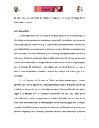 4
de esta valiosa herramienta de trabajo sin depender ni buscar el apoyo de un
Maestro de computo.
JUSTIFICACION:
La sociedad de hoy se ve cada día afectada directa e indirectamente por la
informática, estamos inmersos en esta nueva revolución tecnológica que encuentra
su principal impulso en el acceso y la capacidad de procesamiento de información
sobre todos los temas y sectores de la actividad humana. Siendo nuestros alumnos,
entes sociales y con conocimiento de que la tecnología está presente en todo lo que
nos rodea, considero importante llevar a cabo este proyecto, el cual surge como
consecuencia del interés por integrar la computadora como un recurso pedagógico
más al proceso de enseñanza –aprendizaje, con el convencimiento de que el
alumno tiene el derecho a acceder a nuevas tecnologías que contribuyan a su
formación.
Con el Programa de Escuelas de Calidad se ha logrado con ayuda conjunta
de Padres de Familia, obtener 13 computadoras las cuales se encuentran dentro de
la biblioteca, estas solo han sido utilizadas cuando los Padres de Familia han podido
pagar a un Maestro que se encargue propiamente de esta área, pero se ha
observado que no sigue un programa o un proyecto de trabajo sino que solo lleva a
a los niños a interactuar con el ordenador por medio de solo juegos. Por tal motivo
considero de vital importancia que sean las mismas docentes quienes se encarguen
de llevar en práctica esta propuesta, pues nos llevará a una capacitación constante
 