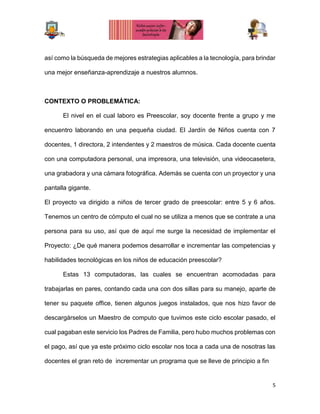 5
así como la búsqueda de mejores estrategias aplicables a la tecnología, para brindar
una mejor enseñanza-aprendizaje a nuestros alumnos.
CONTEXTO O PROBLEMÁTICA:
El nivel en el cual laboro es Preescolar, soy docente frente a grupo y me
encuentro laborando en una pequeña ciudad. El Jardín de Niños cuenta con 7
docentes, 1 directora, 2 intendentes y 2 maestros de música. Cada docente cuenta
con una computadora personal, una impresora, una televisión, una videocasetera,
una grabadora y una cámara fotográfica. Además se cuenta con un proyector y una
pantalla gigante.
El proyecto va dirigido a niños de tercer grado de preescolar: entre 5 y 6 años.
Tenemos un centro de cómputo el cual no se utiliza a menos que se contrate a una
persona para su uso, así que de aquí me surge la necesidad de implementar el
Proyecto: ¿De qué manera podemos desarrollar e incrementar las competencias y
habilidades tecnológicas en los niños de educación preescolar?
Estas 13 computadoras, las cuales se encuentran acomodadas para
trabajarlas en pares, contando cada una con dos sillas para su manejo, aparte de
tener su paquete office, tienen algunos juegos instalados, que nos hizo favor de
descargárselos un Maestro de computo que tuvimos este ciclo escolar pasado, el
cual pagaban este servicio los Padres de Familia, pero hubo muchos problemas con
el pago, así que ya este próximo ciclo escolar nos toca a cada una de nosotras las
docentes el gran reto de incrementar un programa que se lleve de principio a fin
 