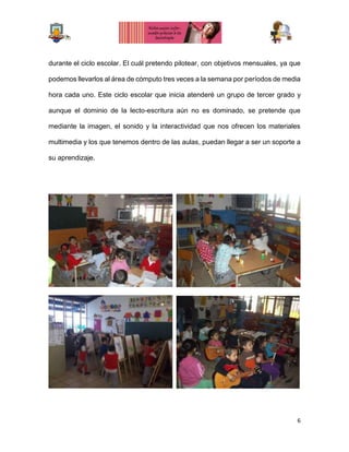 6
durante el ciclo escolar. El cuál pretendo pilotear, con objetivos mensuales, ya que
podemos llevarlos al área de cómputo tres veces a la semana por períodos de media
hora cada uno. Este ciclo escolar que inicia atenderé un grupo de tercer grado y
aunque el dominio de la lecto-escritura aún no es dominado, se pretende que
mediante la imagen, el sonido y la interactividad que nos ofrecen los materiales
multimedia y los que tenemos dentro de las aulas, puedan llegar a ser un soporte a
su aprendizaje.
 