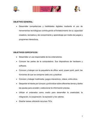 7
OBJETIVO GENERAL:
 Desarrollar competencias y habilidades digitales mediante el uso de
herramientas tecnológicas contribuyendo al fortalecimiento de su capacidad
creadora, recreativa y de conocimiento y aprendizaje por medio de juegos y
programas interactivos.
OBJETIVOS ESPECIFICOS:
 Desarrollar un uso responsable de los ordenadores.
 Conocer las partes de la computadora: Sus dispositivos de hardware y
software.
 Conocer y trabajar con la paquetería de office: word, power point, paint, las
funciones de que se compone cada uno y practicar.
 Conocer y trabajar multimedia: juegos interactivos, videos, entre otros.
 Despertar el interés por conocer y profundizar sobre diferentes temas y darles
las pautas para acceder y seleccionar la información precisa.
 Utilizar el ordenador como medio para desarrollar la creatividad, la
integración, la cooperación, la expresión y los valores.
 Diseñar tareas utilizando recursos TICs.
 