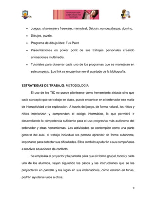 9
 Juegos: shareware y freeware, memotest, Sebran, rompecabezas, domino.
 Dibujos, puzzle.
 Programa de dibujo libre: Tux Paint
 Presentaciones en power point de sus trabajos personales creando
animaciones multimedia.
 Tutoriales para observar cada uno de los programas que se manejaran en
este proyecto. Los link se encuentran en el apartado de la bibliografía.
ESTRATEGIAS DE TRABAJO: METODOLOGIA
El uso de las TIC no puede plantearse como herramienta aislada sino que
cada concepto que se trabaje en clase, puede encontrar en el ordenador ese matiz
de interactividad o de exploración. A través del juego, de forma natural, los niños y
niñas interiorizan y comprenden el código informático, lo que permitirá ir
desarrollando la competencia suficiente para el uso progresivo más autónomo del
ordenador y otras herramientas. Las actividades se contemplan como una parte
general del aula, el trabajo individual les permite aprender de forma autónoma,
importante para detectar sus dificultades. Ellos también ayudarán a sus compañeros
a resolver situaciones de conflicto.
Se empleara el proyector y la pantalla para que en forma grupal, todos y cada
uno de los alumnos, vayan siguiendo los pasos y las instrucciones que se les
proyectaran en pantalla y las sigan en sus ordenadores, como estarán en binas,
podrán ayudarse unos a otros.
 