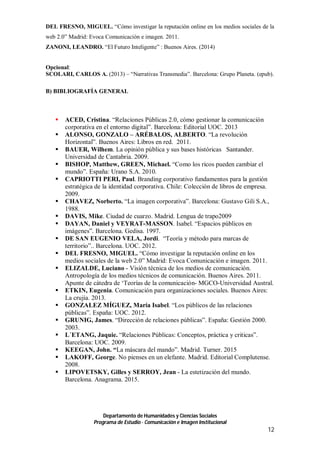 Departamento de Humanidades y Ciencias Sociales
Programa de Estudio · Comunicación e Imagen Institucional
12
DEL FRESNO, MIGUEL. “Cómo investigar la reputación online en los medios sociales de la
web 2.0” Madrid: Evoca Comunicación e imagen. 2011.
ZANONI, LEANDRO. “El Futuro Inteligente” : Buenos Aires. (2014)
Opcional:
SCOLARI, CARLOS A. (2013) – “Narrativas Transmedia”. Barcelona: Grupo Planeta. (epub).
B) BIBLIOGRAFÍA GENERAL
 ACED, Cristina. “Relaciones Públicas 2.0, cómo gestionar la comunicación
corporativa en el entorno digital”. Barcelona: Editorial UOC. 2013
 ALONSO, GONZALO – ARÉBALOS, ALBERTO. “La revolución
Horizontal”. Buenos Aires: Libros en red. 2011.
 BAUER, Wilhem. La opinión pública y sus bases históricas Santander.
Universidad de Cantabria. 2009.
 BISHOP, Matthew, GREEN, Michael. “Como los ricos pueden cambiar el
mundo”. España: Urano S.A. 2010.
 CAPRIOTTI PERI, Paul. Branding corporativo fundamentos para la gestión
estratégica de la identidad corporativa. Chile: Colección de libros de empresa.
2009.
 CHAVEZ, Norberto. “La imagen corporativa”. Barcelona: Gustavo Gili S.A.,
1988.
 DAVIS, Mike. Ciudad de cuarzo. Madrid. Lengua de trapo2009
 DAYAN, Daniel y VEYRAT-MASSON. Isabel. “Espacios públicos en
imágenes”. Barcelona. Gedisa. 1997.
 DE SAN EUGENIO VELA, Jordi. “Teoría y método para marcas de
territorio”.. Barcelona. UOC. 2012.
 DEL FRESNO, MIGUEL. “Cómo investigar la reputación online en los
medios sociales de la web 2.0” Madrid: Evoca Comunicación e imagen. 2011.
 ELIZALDE, Luciano - Visión técnica de los medios de comunicación.
Antropología de los medios técnicos de comunicación. Buenos Aires. 2011.
Apunte de cátedra de ‘Teorías de la comunicación- MGCO-Universidad Austral.
 ETKIN, Eugenia. Comunicación para organizaciones sociales. Buenos Aires:
La crujía. 2013.
 GONZALEZ MÍGUEZ, María Isabel. “Los públicos de las relaciones
públicas”. España: UOC. 2012.
 GRUNIG, James. “Dirección de relaciones públicas”. España: Gestión 2000.
2003.
 L´ETANG, Jaquie. “Relaciones Públicas: Conceptos, práctica y criticas”.
Barcelona: UOC. 2009.
 KEEGAN, John. “La máscara del mando”. Madrid. Turner. 2015
 LAKOFF, George. No pienses en un elefante. Madrid. Editorial Complutense.
2008.
 LIPOVETSKY, Gilles y SERROY, Jean - La estetización del mundo.
Barcelona. Anagrama. 2015.
 