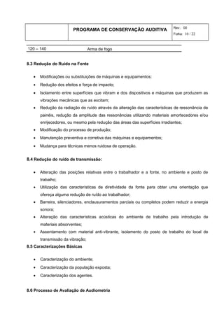 PROGRAMA DE CONSERVAÇÃO AUDITIVA Rev.: 00
Folha: 10 / 22
120 – 140 Arma de fogo
8.3 Redução do Ruído na Fonte
• Modificações ou substituições de máquinas e equipamentos;
• Redução dos efeitos e força de impacto;
• Isolamento entre superfícies que vibram e dos dispositivos e máquinas que produzem as
vibrações mecânicas que as excitam;
• Redução da radiação do ruído através da alteração das características de ressonância de
painéis, redução da amplitude das ressonâncias utilizando materiais amortecedores e/ou
enrijecedores, ou mesmo pela redução das áreas das superfícies irradiantes;
• Modificação do processo de produção;
• Manutenção preventiva e corretiva das máquinas e equipamentos;
• Mudança para técnicas menos ruidosa de operação.
8.4 Redução do ruído de transmissão:
• Alteração das posições relativas entre o trabalhador e a fonte, no ambiente e posto de
trabalho;
• Utilização das características de diretividade da fonte para obter uma orientação que
ofereça alguma redução de ruído ao trabalhador;
• Barreira, silenciadores, enclausuramentos parciais ou completos podem reduzir a energia
sonora;
• Alteração das características acústicas do ambiente de trabalho pela introdução de
materiais absorventes;
• Assentamento com material anti-vibrante, isolamento do posto de trabalho do local de
transmissão da vibração;
8.5 Caracterizações Básicas
• Caracterização do ambiente;
• Caracterização da população exposta;
• Caracterização dos agentes.
8.6 Processo de Avaliação de Audiometria
 