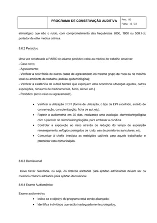 PROGRAMA DE CONSERVAÇÃO AUDITIVA Rev.: 00
Folha: 12 / 22
etimológico que não o ruído, com comprometimento das frequências 2000, 1000 ou 500 Hz;
portador de otite médica crônica.
8.6.2 Periódico
Uma vez constatada a PAIRO no exame periódico cabe ao médico do trabalho observar:
- Caso novo;
- Agravamento;
- Verificar a ocorrência de outros casos de agravamento no mesmo grupo de risco ou no mesmo
local ou ambiente de trabalho (análise epidemiológica);
- Verificar a existência de outros fatores que expliquem esta ocorrência (doenças agudas, outras
exposições, consumo de medicamentos, fumo, álcool, etc.)
- Periódico: (novo caso ou agravamento).
• Verificar a utilização d EPI (forma de utilização, o tipo de EPI escolhido, estado de
conservação, conscientização, ficha de epi, etc).
• Repetir a audiometria em 30 dias, realizando uma avaliação otorrinolaringológica
com o parecer do otorrinolaringologista, para embasar a conduta.
• Controlar a exposição ao risco através de redução do tempo de exposição
remanejamento, refúgios protegidos de ruído, uso de protetores auriculares, etc.
• Comunicar à chefia imediata as restrições cabíveis para aquele trabalhador e
protocolar esta comunicação.
8.6.3 Demissional
Deve haver coerência, ou seja, os critérios adotados para aptidão admissional devem ser os
mesmos critérios adotados para aptidão demissional.
8.6.4 Exame Audiométrico
Exame audiométrico
• Indica se o objetivo do programa está sendo alcançado;
• Identifica indivíduos que estão inadequadamente protegidos;
 