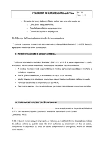PROGRAMA DE CONSERVAÇÃO AUDITIVA Rev.: 00
Folha: 13 / 22
• Somente oferecem dados confiáveis e úteis para uma intervenção se:
o Conduzidos adequadamente;
o Resultados avaliados apropriadamente;
o Comunicados para os empregados.
8.6.5 Controle da Engenharia para redução do risco ocupacional
O controle dos riscos ocupacionais será realizado conforme NR-09 Portaria 3.214/1978 de modo
a prevenir e reduzir os riscos ocupacionais.
9. ACOMPANHAMENTO E CONDUTA MÉDICA
Conforme estabelecido da NR-07 Portaria 3.274/1978, o P.C.A é parte integrante do conjunto
mais amplo das iniciativas da empresa no campo de saúde dos seus trabalhadores.
• A conduta médica deverá seguir critérios de modo a apresentar sugestões de melhoria e
revisão do programa;
• Indicar quando necessário, o afastamento ao risco, ou ao trabalho;
• Manter devidamente atualizado e arquivado os prontuários médicos de cada empregado;
• Participar ativamente da implementação do P.C.A;
• Executar os exames clínicos admissionais, periódicos, demissionais e retorno ao trabalho.
10. EQUIPAMENTOS DE PROTEÇÃO INDIVIDUAL
A ............................................................................... fornece equipamentos de proteção individual
(EPI’s) para seus empregados, garantindo através de treinamento o uso correto.
Conforme a NR-9:
“9.3.5.4. Quando comprovada pelo empregador ou instituição, a inviabilidade técnica da adoção de medidas
de proteção coletiva ou quando estas não forem suficientes ou encontrarem em fase de estudo,
planejamento ou implantação ou ainda em caráter complementar ou emergencial, deverá ser adotado
outras medidas. ”
 