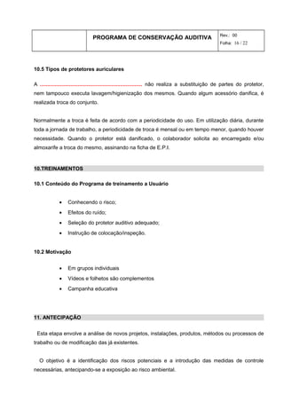 PROGRAMA DE CONSERVAÇÃO AUDITIVA Rev.: 00
Folha: 16 / 22
10.5 Tipos de protetores auriculares
A ...................................................................... não realiza a substituição de partes do protetor,
nem tampouco executa lavagem/higienização dos mesmos. Quando algum acessório danifica, é
realizada troca do conjunto.
Normalmente a troca é feita de acordo com a periodicidade do uso. Em utilização diária, durante
toda a jornada de trabalho, a periodicidade de troca é mensal ou em tempo menor, quando houver
necessidade. Quando o protetor está danificado, o colaborador solicita ao encarregado e/ou
almoxarife a troca do mesmo, assinando na ficha de E.P.I.
10.TREINAMENTOS
10.1 Conteúdo do Programa de treinamento a Usuário
• Conhecendo o risco;
• Efeitos do ruído;
• Seleção do protetor auditivo adequado;
• Instrução de colocação/inspeção.
10.2 Motivação
• Em grupos individuais
• Vídeos e folhetos são complementos
• Campanha educativa
11. ANTECIPAÇÃO
Esta etapa envolve a análise de novos projetos, instalações, produtos, métodos ou processos de
trabalho ou de modificação das já existentes.
O objetivo é a identificação dos riscos potenciais e a introdução das medidas de controle
necessárias, antecipando-se a exposição ao risco ambiental.
 