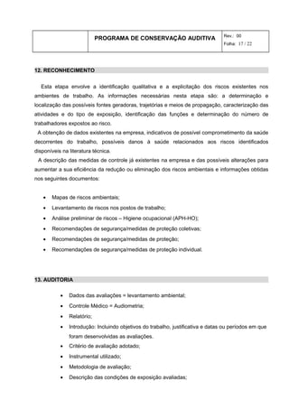 PROGRAMA DE CONSERVAÇÃO AUDITIVA Rev.: 00
Folha: 17 / 22
12. RECONHECIMENTO
Esta etapa envolve a identificação qualitativa e a explicitação dos riscos existentes nos
ambientes de trabalho. As informações necessárias nesta etapa são: a determinação e
localização das possíveis fontes geradoras, trajetórias e meios de propagação, caracterização das
atividades e do tipo de exposição, identificação das funções e determinação do número de
trabalhadores expostos ao risco.
A obtenção de dados existentes na empresa, indicativos de possível comprometimento da saúde
decorrentes do trabalho, possíveis danos à saúde relacionados aos riscos identificados
disponíveis na literatura técnica.
A descrição das medidas de controle já existentes na empresa e das possíveis alterações para
aumentar a sua eficiência da redução ou eliminação dos riscos ambientais e informações obtidas
nos seguintes documentos:
• Mapas de riscos ambientais;
• Levantamento de riscos nos postos de trabalho;
• Análise preliminar de riscos – Higiene ocupacional (APH-HO);
• Recomendações de segurança/medidas de proteção coletivas;
• Recomendações de segurança/medidas de proteção;
• Recomendações de segurança/medidas de proteção individual.
13. AUDITORIA
• Dados das avaliações = levantamento ambiental;
• Controle Médico = Audiometria;
• Relatório;
• Introdução: Incluindo objetivos do trabalho, justificativa e datas ou períodos em que
foram desenvolvidas as avaliações.
• Critério de avaliação adotado;
• Instrumental utilizado;
• Metodologia de avaliação;
• Descrição das condições de exposição avaliadas;
 