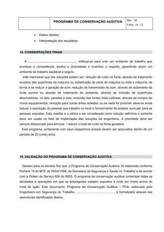 PROGRAMA DE CONSERVAÇÃO AUDITIVA Rev.: 00
Folha: 18 / 22
• Dados obtidos;
• Interpretação dos resultados
14. CONSIDERAÇÕES FINAIS
A .......................................................... esforça-se para criar um ambiente de trabalho que
promova a competência, acolha a diversidade e incentive o respeito, garantindo assim um
ambiente de trabalho saudável e seguro.
Vale mencionar que tais soluções podem ser: redução de ruído na fonte, através de tratamento
acústico das superfícies da máquina ou substituição de parte da máquina ou toda a máquina, de
forma a se reduzir a geração de som; redução da transmissão do som, através de isolamento da
fonte sonora ou através de tratamento do ambiente, através de inclusão de superfícies
absorvedoras, no teto, paredes e piso; exclusão das fontes mais ruidosas, através da compra de
novos equipamentos, remoção para outras áreas isoladas, ou se nada for possível, deve-se ainda
reduzir a exposição do pessoal que trabalha no local e fornecimento de protetor auricular para as
pessoas expostas. Esta medida é a última a ser considerada como solução definitiva e somente
deve ser usada na fase de implantação das soluções de engenharia. A prioridade deve ser
sempre direcionada para eliminar / reduzir o nível de ruído na fonte geradora.
Este programa, juntamente com seus respectivos anexos devem ser arquivados dentro de um
período de 20 (vinte) anos.
15. VALIDAÇÃO DO PROGRAMA DE CONSERVAÇÃO AUDITIVA
Declaro para os devidos fins que, o Programa de Conservação Auditiva, foi elaborado conforme
Portaria 19 do MTE de 09/04/1998, da Secretaria de Segurança e Saúde no Trabalho e de acordo
com a Ordem de Serviço 608 do INSS. O programa de conservação auditiva contempla todas as
atividades e operações em que os empregados estejam expostos a ruído em níveis acima do
nível de ação. Este documento, Programa de Conservação Auditiva – PCA, elaborado pelo
Engenheiro em Segurança do Trabalho, ............................................., é formalizado através das
assinaturas identificadas abaixo.
 