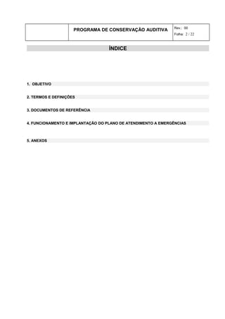 PROGRAMA DE CONSERVAÇÃO AUDITIVA Rev.: 00
Folha: 2 / 22
ÍNDICE
1. OBJETIVO
2. TERMOS E DEFINIÇÕES
3. DOCUMENTOS DE REFERÊNCIA
4. FUNCIONAMENTO E IMPLANTAÇÃO DO PLANO DE ATENDIMENTO A EMERGÊNCIAS
5. ANEXOS
 