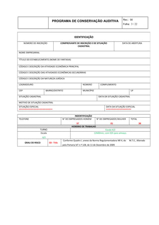 PROGRAMA DE CONSERVAÇÃO AUDITIVA Rev.: 00
Folha: 3 / 22
INDENTIFICAÇÃO
TELEFONE N° DE EMPREGADOS HOMEM
37
N° DE EMPREGADOS MULHER
01
TOTAL
38
HORÁRIO DE TRABALHO
TURNO Escala 4/2
Escala
4/2
12h00min, com 02h para almoço.
GRAU DE RISCO 03 - Três
Conforme Quadro I, anexo da Norma Regulamentadora NR 4, do M.T.E., Alterado
pela Portaria SIT n.º 128, de 11 de Dezembro de 2009
IDENTIFICAÇÃO
NÚMERO DE INSCRIÇÃO COMPROVANTE DE INSCRIÇÃO E DE SITUAÇÃO
CADASTRAL
DATA DE ABERTURA
NOME EMPRESARIAL
TÍTULO DO ESTABELECIMENTO (NOME DE FANTASIA)
CÓDIGO E DESCRIÇÃO DA ATIVIDADE ECONÔMICA PRINCIPAL
CÓDIGO E DESCRIÇÃO DAS ATIVIDADES ECONÔMICAS SECUNDÁRIAS
CÓDIGO E DESCRIÇÃO DA NATUREZA JURÍDICA
LOGRADOURO NÚMERO COMPLEMENTO
CEP BAIRRO/DISTRITO MUNICÍPIO UF
SITUAÇÃO CADASTRAL DATA DA SITUAÇÃO CADASTRAL
MOTIVO DE SITUAÇÃO CADASTRAL
SITUAÇÃO ESPECIAL
****************************
DATA DA SITUAÇÃO ESPECIAL
*********************
 