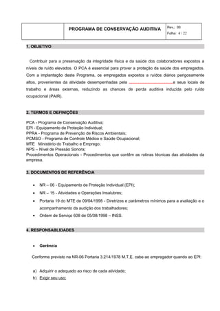 PROGRAMA DE CONSERVAÇÃO AUDITIVA Rev.: 00
Folha: 4 / 22
1. OBJETIVO
Contribuir para a preservação da integridade física e da saúde dos colaboradores expostos a
níveis de ruído elevados. O PCA é essencial para prover a proteção da saúde dos empregados.
Com a implantação deste Programa, os empregados expostos a ruídos diários perigosamente
altos, provenientes da atividade desempenhadas pela .......................................e seus locais de
trabalho e áreas externas, reduzindo as chances de perda auditiva induzida pelo ruído
ocupacional (PAIR).
2. TERMOS E DEFINIÇÕES
PCA - Programa de Conservação Auditiva;
EPI - Equipamento de Proteção Individual;
PPRA - Programa de Prevenção de Riscos Ambientais;
PCMSO - Programa de Controle Médico e Saúde Ocupacional;
MTE Ministério do Trabalho e Emprego;
NPS – Nível de Pressão Sonora;
Procedimentos Operacionais - Procedimentos que contêm as rotinas técnicas das atividades da
empresa.
3. DOCUMENTOS DE REFERÊNCIA
• NR – 06 - Equipamento de Proteção Individual (EPI);
• NR – 15 - Atividades e Operações Insalubres;
• Portaria 19 do MTE de 09/04/1998 - Diretrizes e parâmetros mínimos para a avaliação e o
acompanhamento da audição dos trabalhadores;
• Ordem de Serviço 608 de 05/08/1998 – INSS.
4. RESPONSABLIDADES
• Gerência
Conforme previsto na NR-06 Portaria 3.214/1978 M.T.E. cabe ao empregador quando ao EPI:
a) Adquirir o adequado ao risco de cada atividade;
b) Exigir seu uso;
 