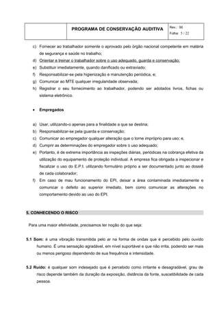 PROGRAMA DE CONSERVAÇÃO AUDITIVA Rev.: 00
Folha: 5 / 22
c) Fornecer ao trabalhador somente o aprovado pelo órgão nacional competente em matéria
de segurança e saúde no trabalho;
d) Orientar e treinar o trabalhador sobre o uso adequado, guarda e conservação;
e) Substituir imediatamente, quando danificado ou extraviado;
f) Responsabilizar-se pela higienização e manutenção periódica, e;
g) Comunicar ao MTE qualquer irregularidade observada;
h) Registrar o seu fornecimento ao trabalhador, podendo ser adotados livros, fichas ou
sistema eletrônico.
• Empregados
a) Usar, utilizando-o apenas para a finalidade a que se destina;
b) Responsabilizar-se pela guarda e conservação;
c) Comunicar ao empregador qualquer alteração que o torne impróprio para uso; e,
d) Cumprir as determinações do empregador sobre o uso adequado;
e) Portanto, é de extrema importância as inspeções diárias, periódicas na cobrança efetiva da
utilização do equipamento de proteção individual. A empresa fica obrigada a inspecionar e
fiscalizar o uso do E.P.I. utilizando formulário próprio a ser documentado junto ao dossiê
de cada colaborador;
f) Em caso de mau funcionamento do EPI, deixar a área contaminada imediatamente e
comunicar o defeito ao superior imediato, bem como comunicar as alterações no
comportamento devido ao uso do EPI.
5. CONHECENDO O RISCO
Para uma maior efetividade, precisamos ter noção do que seja:
5.1 Som: é uma vibração transmitida pelo ar na forma de ondas que é percebido pelo ouvido
humano. É uma sensação agradável, em nível suportável e que não irrita, podendo ser mais
ou menos perigoso dependendo de sua frequência e intensidade.
5.2 Ruído: é qualquer som indesejado que é percebido como irritante e desagradável, grau de
risco depende também da duração da exposição, distância da fonte, suscetibilidade de cada
pessoa.
 
