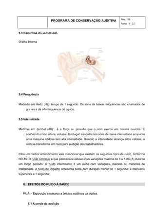 PROGRAMA DE CONSERVAÇÃO AUDITIVA Rev.: 00
Folha: 6 / 22
5.3 Caminhos do som/Ruído
Orelha Interna
5.4 Frequência
Mediada em Hertz (Hz): tempo de 1 segundo. Os sons de baixas frequências são chamados de
graves e de alta frequência de agudo.
5.5 Intensidade
Medidas em decibel (dB): é a força ou pressão que o som exerce em nossos ouvidos. É
conhecido como altura, volume. Um lugar tranquilo tem sons de baixa intensidade enquanto
uma máquina ruidosa tem alta intensidade. Quando a intensidade alcança altos valores, o
som se transforma em risco para audição dos trabalhadores.
Para um melhor entendimento vale mencionar que existem os seguintes tipos de ruído, conforme
NR-15: O ruído contínuo é que permanece estável com variações máxima de 3 a 5 dB (A) durante
um longo período. O ruído intermitente é um ruído com variações, maiores ou menores de
intensidade, o ruído de impacto apresenta picos com duração menor de 1 segundo, a intervalos
superiores a 1 segundo.
6. EFEITOS DO RUÍDO À SAÚDE
PAIR – Exposição excessiva a células auditivas da cóclea.
6.1 A perda da audição
 