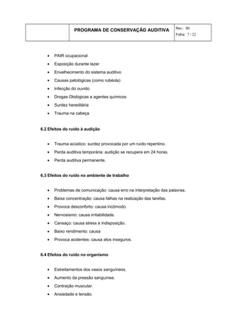 PROGRAMA DE CONSERVAÇÃO AUDITIVA Rev.: 00
Folha: 7 / 22
• PAIR ocupacional
• Exposição durante lazer
• Envelhecimento do sistema auditivo
• Causas patológicas (como rubéola)
• Infecção do ouvido
• Drogas Otológicas e agentes químicos
• Surdez hereditária
• Trauma na cabeça
6.2 Efeitos do ruído à audição
• Trauma acústico: surdez provocada por um ruído repentino.
• Perda auditiva temporária: audição se recupera em 24 horas.
• Perda auditiva permanente.
6.3 Efeitos do ruído no ambiente de trabalho
• Problemas de comunicação: causa erro na interpretação das palavras.
• Baixa concentração: causa falhas na realização das tarefas.
• Provoca desconforto: causa incômodo.
• Nervosismo: causa irritabilidade.
• Cansaço: causa stress e indisposição.
• Baixo rendimento: causa
• Provoca acidentes: causa atos inseguros.
6.4 Efeitos do ruído no organismo
• Estreitamentos dos vasos sanguíneos.
• Aumento da pressão sanguínea.
• Contração muscular.
• Ansiedade e tensão.
 