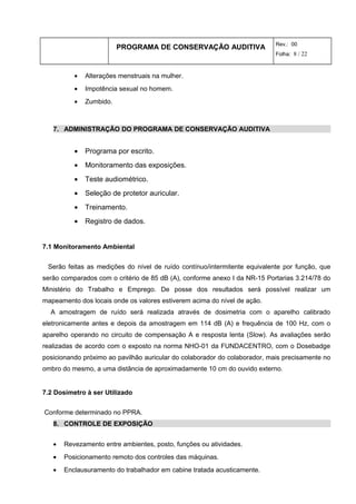 PROGRAMA DE CONSERVAÇÃO AUDITIVA Rev.: 00
Folha: 8 / 22
• Alterações menstruais na mulher.
• Impotência sexual no homem.
• Zumbido.
7. ADMINISTRAÇÃO DO PROGRAMA DE CONSERVAÇÃO AUDITIVA
• Programa por escrito.
• Monitoramento das exposições.
• Teste audiométrico.
• Seleção de protetor auricular.
• Treinamento.
• Registro de dados.
7.1 Monitoramento Ambiental
Serão feitas as medições do nível de ruído contínuo/intermitente equivalente por função, que
serão comparados com o critério de 85 dB (A), conforme anexo I da NR-15 Portarias 3.214/78 do
Ministério do Trabalho e Emprego. De posse dos resultados será possível realizar um
mapeamento dos locais onde os valores estiverem acima do nível de ação.
A amostragem de ruído será realizada através de dosimetria com o aparelho calibrado
eletronicamente antes e depois da amostragem em 114 dB (A) e frequência de 100 Hz, com o
aparelho operando no circuito de compensação A e resposta lenta (Slow). As avaliações serão
realizadas de acordo com o exposto na norma NHO-01 da FUNDACENTRO, com o Dosebadge
posicionando próximo ao pavilhão auricular do colaborador do colaborador, mais precisamente no
ombro do mesmo, a uma distância de aproximadamente 10 cm do ouvido externo.
7.2 Dosímetro à ser Utilizado
Conforme determinado no PPRA.
8. CONTROLE DE EXPOSIÇÃO
• Revezamento entre ambientes, posto, funções ou atividades.
• Posicionamento remoto dos controles das máquinas.
• Enclausuramento do trabalhador em cabine tratada acusticamente.
 