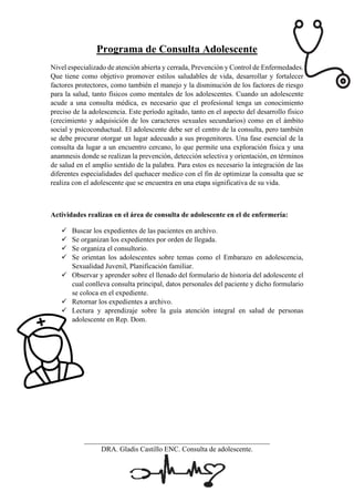 Programa de Consulta Adolescente
Nivel especializado de atención abierta y cerrada, Prevención y Control de Enfermedades.
Que tiene como objetivo promover estilos saludables de vida, desarrollar y fortalecer
factores protectores, como también el manejo y la disminución de los factores de riesgo
para la salud, tanto físicos como mentales de los adolescentes. Cuando un adolescente
acude a una consulta médica, es necesario que el profesional tenga un conocimiento
preciso de la adolescencia. Este período agitado, tanto en el aspecto del desarrollo físico
(crecimiento y adquisición de los caracteres sexuales secundarios) como en el ámbito
social y psicoconductual. El adolescente debe ser el centro de la consulta, pero también
se debe procurar otorgar un lugar adecuado a sus progenitores. Una fase esencial de la
consulta da lugar a un encuentro cercano, lo que permite una exploración física y una
anamnesis donde se realizan la prevención, detección selectiva y orientación, en términos
de salud en el amplio sentido de la palabra. Para estos es necesario la integración de las
diferentes especialidades del quehacer medico con el fin de optimizar la consulta que se
realiza con el adolescente que se encuentra en una etapa significativa de su vida.
Actividades realizan en el área de consulta de adolescente en el de enfermería:
✓ Buscar los expedientes de las pacientes en archivo.
✓ Se organizan los expedientes por orden de llegada.
✓ Se organiza el consultorio.
✓ Se orientan los adolescentes sobre temas como el Embarazo en adolescencia,
Sexualidad Juvenil, Planificación familiar.
✓ Observar y aprender sobre el llenado del formulario de historia del adolescente el
cual conlleva consulta principal, datos personales del paciente y dicho formulario
se coloca en el expediente.
✓ Retornar los expedientes a archivo.
✓ Lectura y aprendizaje sobre la guía atención integral en salud de personas
adolescente en Rep. Dom.
____________________________________________________
DRA. Gladis Castillo ENC. Consulta de adolescente.
 