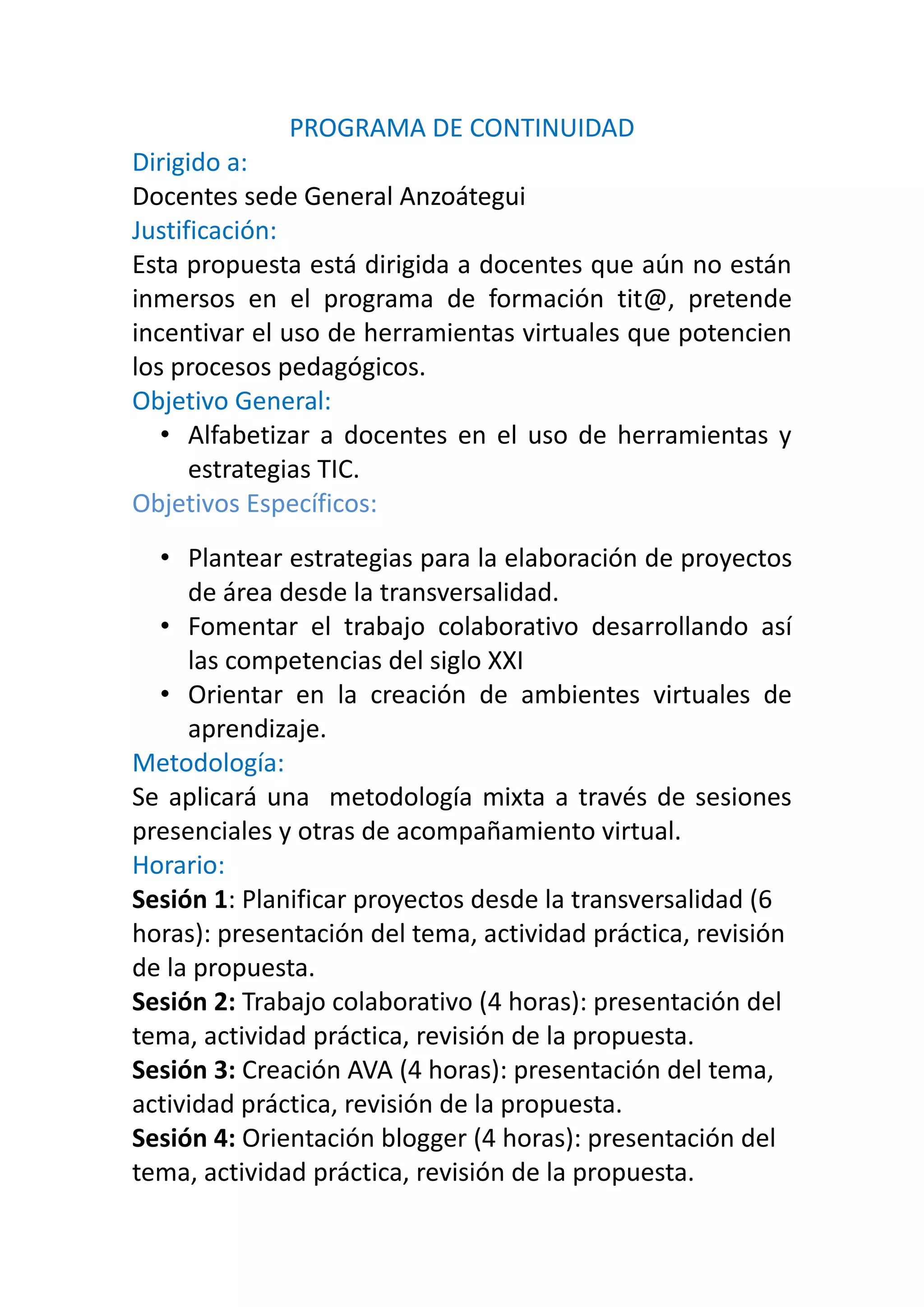 PROGRAMA DE CONTINUIDAD
Dirigido a:
Docentes sede General Anzoátegui
Justificación:
Esta propuesta está dirigida a docentes que aún no están
inmersos en el programa de formación tit@, pretende
incentivar el uso de herramientas virtuales que potencien
los procesos pedagógicos.
Objetivo General:
• Alfabetizar a docentes en el uso de herramientas y
estrategias TIC.
Objetivos Específicos:
• Plantear estrategias para la elaboración de proyectos
de área desde la transversalidad.
• Fomentar el trabajo colaborativo desarrollando así
las competencias del siglo XXI
• Orientar en la creación de ambientes virtuales de
aprendizaje.
Metodología:
Se aplicará una metodología mixta a través de sesiones
presenciales y otras de acompañamiento virtual.
Horario:
Sesión 1: Planificar proyectos desde la transversalidad (6
horas): presentación del tema, actividad práctica, revisión
de la propuesta.
Sesión 2: Trabajo colaborativo (4 horas): presentación del
tema, actividad práctica, revisión de la propuesta.
Sesión 3: Creación AVA (4 horas): presentación del tema,
actividad práctica, revisión de la propuesta.
Sesión 4: Orientación blogger (4 horas): presentación del
tema, actividad práctica, revisión de la propuesta.