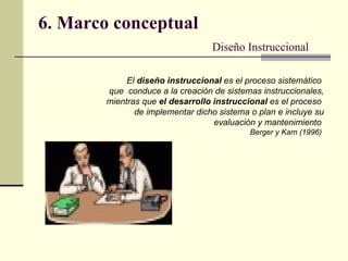 6. Marco conceptual Diseño Instruccional El  diseño instruccional  es el proceso sistemático  que  conduce a la creación de sistemas instruccionales, mientras que  el desarrollo instruccional  es el proceso  de implementar dicho sistema o plan e incluye su evaluación y mantenimiento   Berger y Kam (1996)   