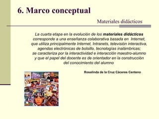 6. Marco conceptual Materiales didácticos La cuarta etapa en la evolución de los  materiales   didácticos corresponde a una   enseñanza colaborativa basada en  Internet, que utiliza  principalmente Internet, Intranets, televisión interactiva, agendas electrónicas de bolsillo, tecnologías inalámbricas; se caracteriza por la interactividad e interacción maestro-alumno y que el papel del docente es de orientador en la construcción del conocimiento del alumno   Rosalinda de la Cruz Cáceres Centeno   