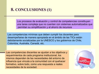 8.  CONCLUSIONES (1) Los procesos de evaluación y control de competencias constituyen una tarea compleja que no cuentan con sistemas automatizados que permitan su simplificación y el ahorro de recursos  Las competencias mínimas que deben cumplir los docentes para desempeñarse de manera apropiada en el ámbito de las TICs están debidamente socializadas por la UNESCO y los gobiernos de Chile, Colombia, Australia, Canadá, etc.  Las competencias discentes se ajustan a los objetivos y requerimientos de cada programa institucional, los mismos dependen de las necesidades del entorno de influencia que vincula a la comunidad con el quehacer formativo, sobre todo, como una respuesta a reales necesidades de la sociedad.  