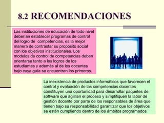 8.2  RECOMENDACIONES   Las instituciones de educación de todo nivel deberían establecer programas de control  del logro de  competencias, es la mejor manera de contrastar su propósito social con los objetivos institucionales. Los modelos de control de competencias deben orientarse tanto a los logros de los estudiantes y además al de los docentes bajo cuya guía se encuentran los primeros.  La inexistencia de productos informáticos que favorecen el control y evaluación de las competencias docentes constituyen una oportunidad para desarrollar paquetes de software que agiliten el proceso y simplifiquen la labor de gestión docente por parte de los responsables de área que tienen bajo su responsabilidad garantizar que los objetivos se estén cumpliendo dentro de los ámbitos programados  