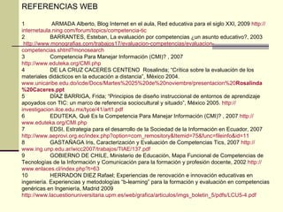 REFERENCIAS WEB 1  ARMADA Alberto, Blog Internet en el aula, Red educativa para el siglo XXI, 2009  http :// internetaula.ning.com /forum/ topics /competencia-tic 2  BARRANTES, Esteban, La evaluación por competencias ¿un asunto educativo?, 2003 http :// www.monografias.com /trabajos17/ evaluacion -competencias/ evaluacion - competencias.shtml?monosearch 3 Competencia Para Manejar Información (CMI)? , 2007 http :// www.eduteka.org / CMI.php 4 DE LA CRUZ CACERES CENTENO  Rosalinda; “Crítica sobre la evaluación de los materiales didácticos en la educación a distancia”, México 2004. www.unicaribe.edu.do / icde / Docs / Martes%2025%20de%20noviembre / presentacion%20 Rosalinda %20 Caceres .ppt  5  DÍAZ BARRIGA, Frida; “Principios de diseño instruccional de entornos de aprendizaje apoyados con TIC: un marco de referencia sociocultural y situado”, México 2005.  http :// investigacion.ilce.edu.mx / tyce /41/art1. pdf 6 EDUTEKA, Qué Es la Competencia Para Manejar Información (CMI)? , 2007  http :// www.eduteka.org / CMI.php 7 EDSI, Estrategia para el desarrollo de la Sociedad de la Información en Ecuador, 2007 http :// www.aeprovi.org.ec / index.php?option = com_remository&Itemid =75& func = fileinfo&id =11 8 GASTAÑAGA Iris, Caracterización y Evaluación de Competencias Tics, 2007  http :// www.ing.unp.edu.ar /wicc2007/trabajos/TIAE/137. pdf 9 GOBIERNO DE CHILE, Ministerio de Educación, Mapa Funcional de Competencias de Tecnologías de la Información y Comunicación para la formación y profesión docente, 2002  http :// www.enlaces.cl / index.php?t =63 10 HERRADON DIEZ Rafael; Experiencias de renovación e innovación educativas en ingeniería. Experiencias y metodologías “b-learning” para la formación y evaluación en competencias genéricas en Ingeniería, Madrid 2009 http :// www.lacuestionuniversitaria.upm.es / web /grafica/ articulos / imgs_boletin _5/ pdfs /LCU5-4. pdf   