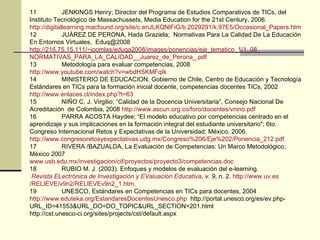 11 JENKINGS Henry; Director del Programa de Estudios Comparativos de TICs, del Instituto Tecnológico de Massachussets, Media Education for the 21st Century, 2006. http :// digitallearning.macfound.org / site / c.enJLKQNlFiG /b.2029291/k.97E5/ Occasional_Papers.htm 12 JUÁREZ DE PERONA, Hada Graziela;  Normativas Para La Calidad De La Educación En Entornos Virtuales,  [email_address] http ://216.75.15.111/ ~joomlas /eduqa2008/ images /ponencias/ eje_tematico _1/1_08_ NORMATIVAS_PARA_LA_CALIDAD __ Juarez_de_Perona _. pdf 13 Metodología para evaluar competencias, 2008 http :// www.youtube.com / watch?v = wbdHSKMFqIk 14 MINISTERIO DE EDUCACION, Gobierno de Chile, Centro de Educación y Tecnología Estándares en TICs para la formación inicial docente, competencias docentes TICs, 2002 http :// www.enlaces.cl / index.php?t =63 15 NIÑO C. J. Virgilio; “Calidad de la Docencia Universitaria”, Consejo Nacional De Acreditación  de Colombia, 2008  http :// www.ascun.org.co /foro/docentes/ vnino.pdf 16 PARRA ACOSTA Haydee; “El modelo educativo por competencias centrado en el aprendizaje y sus implicaciones en la formación integral del estudiante universitario"; 6to. Congreso Internacional Retos y Expectativas de la Universidad; México, 2006. http :// www.congresoretosyexpectativas.udg.mx / Congreso%206 / Eje%202 /Ponencia_212. pdf 17 RIVERA /BAZUALDA, La Evaluación de Competencias: Un Marco Metodológico, México 2007 www.usb.edu.mx / investigacion / cif /proyectos/proyecto3/ competencias.doc 18 RUBIO M. J. (2003). Enfoques y modelos de evaluación del e-learning.   Revista   ELectrónica  de Investigación y  EValuación  Educativa , v. 9 , n. 2.  http :// www.uv.es /RELIEVE/v9n2/ RELIEVEv9n2 _1. htm .  19 UNESCO, Estándares en Competencias en TICs para docentes, 2004 http :// www.eduteka.org / EstandaresDocentesUnesco.php   http://portal.unesco.org/es/ev.php-URL_ID=41553&URL_DO=DO_TOPIC&URL_SECTION=201.html http://cst.unesco-ci.org/sites/projects/cst/default.aspx  