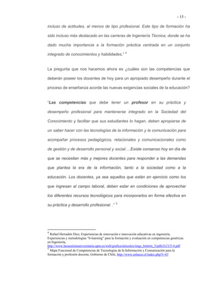 - 15 -

incluso de actitudes, al menos de tipo profesional. Este tipo de formación ha

sido incluso más destacado en las carreras de Ingeniería Técnica, donde se ha

dado mucha importancia a la formación práctica centrada en un conjunto

integrado de conocimientos y habilidades.” 4


La pregunta que nos hacemos ahora es ¿cuáles son las competencias que

deberán poseer los docentes de hoy para un apropiado desempeño durante el

proceso de enseñanza acorde las nuevas exigencias sociales de la educación?


“Las competencias que debe tener un profesor en su práctica y

desempeño profesional para mantenerse integrado en la Sociedad del

Conocimiento y facilitar que sus estudiantes lo hagan, deben apropiarse de

un saber hacer con las tecnologías de la información y la comunicación para

acompañar procesos pedagógicos, relacionales y comunicacionales como

de gestión y de desarrollo personal y social….Existe consenso hoy en día de

que se necesitan más y mejores docentes para responder a las demandas

que plantea la era de la información, tanto a la sociedad como a la

educación. Los docentes, ya sea aquellos que están en ejercicio como los

que ingresan al campo laboral, deben estar en condiciones de aprovechar

los diferentes recursos tecnológicos para incorporarlos en forma efectiva en

su práctica y desarrollo profesional. .” 5




4
  Rafael Herradón Diez, Experiencias de renovación e innovación educativas en ingeniería.
Experiencias y metodologías “b-learning” para la formación y evaluación en competencias genéricas
en Ingeniería,
http://www.lacuestionuniversitaria.upm.es/web/grafica/articulos/imgs_boletin_5/pdfs/LCU5-4.pdf
5
  Mapa Funcional de Competencias de Tecnologías de la Información y Comunicación para la
formación y profesión docente, Gobierno de Chile, http://www.enlaces.cl/index.php?t=63
 