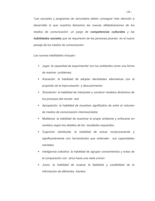 - 18 -

“Las escuelas y programas de secundaria deben consagrar más atención a

desarrollar lo que nosotros llamamos las nuevas alfabetizaciones de los

medios de comunicación: un juego de competencias culturales y las

habilidades sociales que se requirieren de las personas jóvenes en el nuevo

paisaje de los medios de comunicación:


Las nuevas habilidades incluyen:


      Jugar: la capacidad de experimentar con los ambientes como una forma

      de resolver problemas

      Actuación: la habilidad de adoptar identidades alternativas con el

      propósito de la improvisación y descubrimiento

      Simulación: la habilidad de interpretar y construir modelos dinámicos de

      los procesos del mundo real

      Apropiación: la habilidad de muestreo significativo de entre el volumen

      de medios de comunicación intermezclados

      Multitarea: la habilidad de examinar el propio ambiente y enfocarse en

      cambios según los detalles de los resultados requeridos.

      Cognición distribuida: la habilidad de actuar recíprocamente y

      significantemente con herramientas que extienden      sus capacidades

      mentales

      Inteligencia colectiva: la habilidad de agrupar conocimientos y notas de

      la comparación con otros hacia una meta común

      Juicio: la habilidad de evaluar la fiabilidad y credibilidad de la

      información de diferentes fuentes.
 