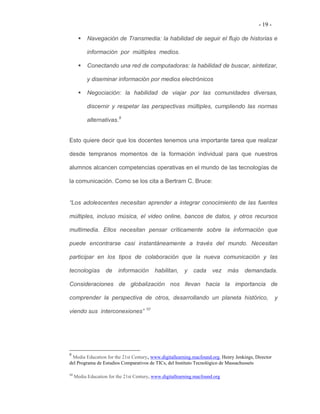 - 19 -

           Navegación de Transmedia: la habilidad de seguir el flujo de historias e

           información por múltiples medios.

           Conectando una red de computadoras: la habilidad de buscar, sintetizar,

           y diseminar información por medios electrónicos

           Negociación: la habilidad de viajar por las comunidades diversas,

           discernir y respetar las perspectivas múltiples, cumpliendo las normas

           alternativas.9


Esto quiere decir que los docentes tenemos una importante tarea que realizar

desde tempranos momentos de la formación individual para que nuestros

alumnos alcancen competencias operativas en el mundo de las tecnologías de

la comunicación. Como se los cita a Bertram C. Bruce:


“Los adolescentes necesitan aprender a integrar conocimiento de las fuentes

múltiples, incluso música, el video online, bancos de datos, y otros recursos

multimedia. Ellos necesitan pensar críticamente sobre la información que

puede encontrarse casi instantáneamente a través del mundo. Necesitan

participar en los tipos de colaboración que la nueva comunicación y las

tecnologías         de    información      habilitan,    y    cada     vez    más   demandada.

Consideraciones de globalización nos llevan hacia la importancia de

comprender la perspectiva de otros, desarrollando un planeta histórico,                             y

viendo sus interconexiones” 10




9
 Media Education for the 21st Century, www.digitallearning.macfound.org, Henry Jenkings, Director
del Programa de Estudios Comparativos de TICs, del Instituto Tecnológico de Massachussets

10
     Media Education for the 21st Century, www.digitallearning.macfound.org
 