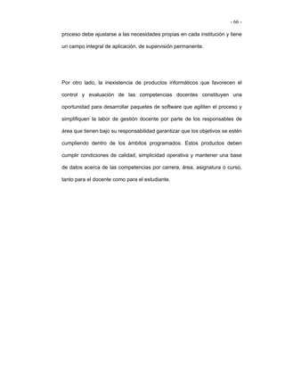 - 66 -

proceso debe ajustarse a las necesidades propias en cada institución y tiene

un campo integral de aplicación, de supervisión permanente.




Por otro lado, la inexistencia de productos informáticos que favorecen el

control y evaluación de las competencias docentes constituyen una

oportunidad para desarrollar paquetes de software que agiliten el proceso y

simplifiquen la labor de gestión docente por parte de los responsables de

área que tienen bajo su responsabilidad garantizar que los objetivos se estén

cumpliendo dentro de los ámbitos programados. Estos productos deben

cumplir condiciones de calidad, simplicidad operativa y mantener una base

de datos acerca de las competencias por carrera, área, asignatura o curso,

tanto para el docente como para el estudiante.
 