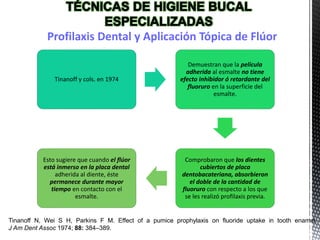 Tinanoff y cols. en 1974
Demuestran que la película
adherida al esmalte no tiene
efecto inhibidor ó retardante del
fluoruro en la superficie del
esmalte.
Comprobaron que los dientes
cubiertos de placa
dentobacateriana, absorbieron
el doble de la cantidad de
fluoruro con respecto a los que
se les realizó profilaxis previa.
Esto sugiere que cuando el flúor
está inmerso en la placa dental
adherida al diente, éste
permanece durante mayor
tiempo en contacto con el
esmalte.
Tinanoff N, Wei S H, Parkins F M. Effect of a pumice prophylaxis on fluoride uptake in tooth enamel.
J Am Dent Assoc 1974; 88: 384–389.
Profilaxis Dental y Aplicación Tópica de Flúor
 