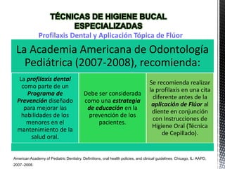La Academia Americana de Odontología
Pediátrica (2007-2008), recomienda:
La profilaxis dental
como parte de un
Programa de
Prevención diseñado
para mejorar las
habilidades de los
menores en el
mantenimiento de la
salud oral.
Debe ser considerada
como una estrategia
de educación en la
prevención de los
pacientes.
Se recomienda realizar
la profilaxis en una cita
diferente antes de la
aplicación de Flúor al
diente en conjunción
con Instrucciones de
Higiene Oral (Técnica
de Cepillado).
Profilaxis Dental y Aplicación Tópica de Flúor
American Academy of Pediatric Dentistry. Definitions, oral health policies, and clinical guidelines. Chicago, IL: AAPD,
2007–2008.
 