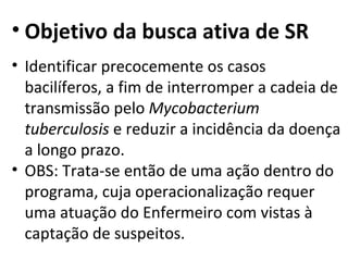 • Objetivo da busca ativa de SR
• Identificar precocemente os casos
  bacilíferos, a fim de interromper a cadeia de
  transmissão pelo Mycobacterium
  tuberculosis e reduzir a incidência da doença
  a longo prazo.
• OBS: Trata-se então de uma ação dentro do
  programa, cuja operacionalização requer
  uma atuação do Enfermeiro com vistas à
  captação de suspeitos.
 