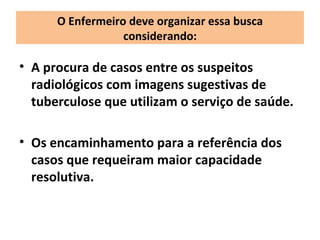 O Enfermeiro deve organizar essa busca
                  considerando:

• A procura de casos entre os suspeitos
  radiológicos com imagens sugestivas de
  tuberculose que utilizam o serviço de saúde.

• Os encaminhamento para a referência dos
  casos que requeiram maior capacidade
  resolutiva.
 