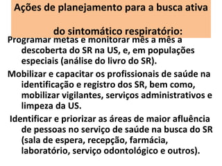 Ações de planejamento para a busca ativa

           do sintomático respiratório:
Programar metas e monitorar mês a mês a
   descoberta do SR na US, e, em populações
   especiais (análise do livro do SR).
Mobilizar e capacitar os profissionais de saúde na
   identificação e registro dos SR, bem como,
   mobilizar vigilantes, serviços administrativos e
   limpeza da US.
Identificar e priorizar as áreas de maior afluência
   de pessoas no serviço de saúde na busca do SR
   (sala de espera, recepção, farmácia,
   laboratório, serviço odontológico e outros).
 