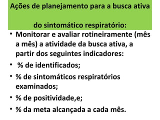 Ações de planejamento para a busca ativa

          do sintomático respiratório:
•   Monitorar e avaliar rotineiramente (mês
    a mês) a atividade da busca ativa, a
    partir dos seguintes indicadores:
•   % de identificados;
•   % de sintomáticos respiratórios
    examinados;
•   % de positividade,e;
•   % da meta alcançada a cada mês.
 