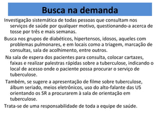 Busca na demanda
Investigação sistemática de todas pessoas que consultam nos
   serviços de saúde por qualquer motivo, questionando-a acerca de
   tosse por três e mais semanas.
Busca nos grupos de diabéticos, hipertensos, idosos, aqueles com
   problemas pulmonares, e em locais como a triagem, marcação de
   consultas, sala de acolhimento, entre outros.
 Na sala de espera dos pacientes para consulta, colocar cartazes,
   faixas e realizar palestras rápidas sobre a tuberculose, indicando o
   local de acesso onde o paciente possa procurar o serviço de
   tuberculose.
 Também, se sugere a apresentação de filme sobre tuberculose,
   álbum seriado, meios eletrônicos, uso do alto-falante das US
   orientando os SR a procurarem à sala de orientação em
   tuberculose.
Trata-se de uma responsabilidade de toda a equipe de saúde.
 