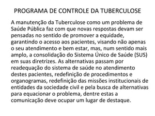 PROGRAMA DE CONTROLE DA TUBERCULOSE
A manutenção da Tuberculose como um problema de
Saúde Pública faz com que novas respostas devam ser
pensadas no sentido de promover a equidade,
garantindo o acesso aos pacientes, visando não apenas
o seu atendimento e bem estar, mas, num sentido mais
amplo, a consolidação do Sistema Único de Saúde (SUS)
em suas diretrizes. As alternativas passam por
readequação do sistema de saúde no atendimento
destes pacientes, redefinição de procedimentos e
organogramas, redefinição das missões institucionais de
entidades da sociedade civil e pela busca de alternativas
para equacionar o problema, dentre estas a
comunicação deve ocupar um lugar de destaque.
 
